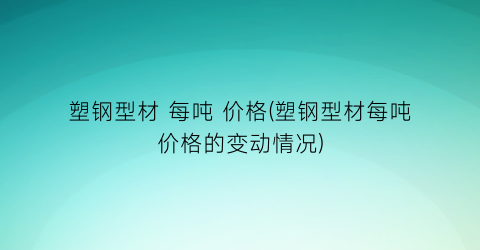 塑钢型材 每吨 价格(塑钢型材每吨价格的变动情况)